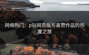网络热门：p站网页版与高赞作品的热度之旅