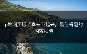 p站网页版节奏一下起来，最值得翻的内容揭晓