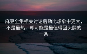 麻豆全集相关讨论后劲比想象中更大，不是最热，却可能是最值得回头翻的一条