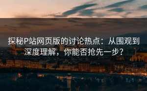 探秘P站网页版的讨论热点：从围观到深度理解，你能否抢先一步？