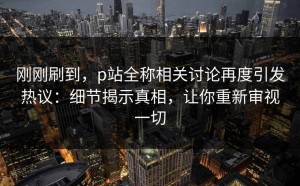 刚刚刷到，p站全称相关讨论再度引发热议：细节揭示真相，让你重新审视一切