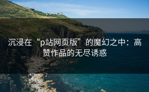 沉浸在“p站网页版”的魔幻之中：高赞作品的无尽诱惑