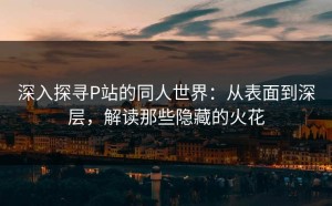 深入探寻P站的同人世界：从表面到深层，解读那些隐藏的火花