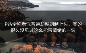 P站全称看似普通却越刷越上头，真的很久没见过这么能带情绪的一波