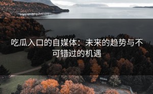 吃瓜入口的自媒体：未来的趋势与不可错过的机遇