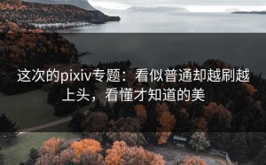 这次的pixiv专题：看似普通却越刷越上头，看懂才知道的美