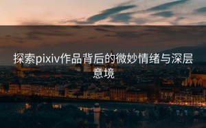 探索pixiv作品背后的微妙情绪与深层意境