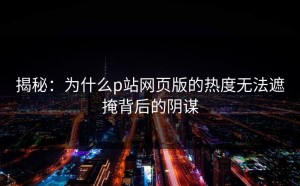 揭秘：为什么p站网页版的热度无法遮掩背后的阴谋