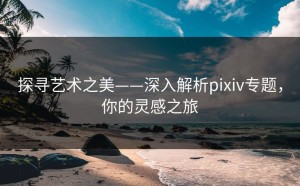探寻艺术之美——深入解析pixiv专题，你的灵感之旅