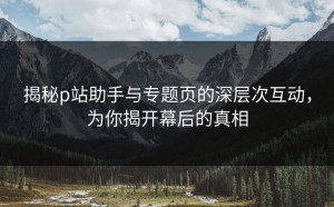 揭秘p站助手与专题页的深层次互动，为你揭开幕后的真相