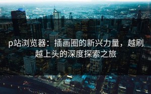 p站浏览器：插画圈的新兴力量，越刷越上头的深度探索之旅