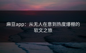 麻豆app：从无人在意到热度爆棚的软文之旅