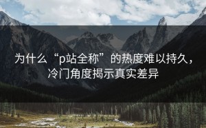 为什么“p站全称”的热度难以持久，冷门角度揭示真实差异