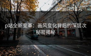 p站全新变革：画风变化背后的深层次秘密揭秘