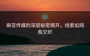麻豆传媒的深层秘密揭开，线索如网般交织