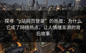 探寻“p站网页登录”的热度：为什么它成了网络热点，让人情绪澎湃的背后故事