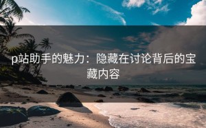 p站助手的魅力：隐藏在讨论背后的宝藏内容