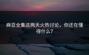 麻豆全集这两天火热讨论，你还在懂得什么？