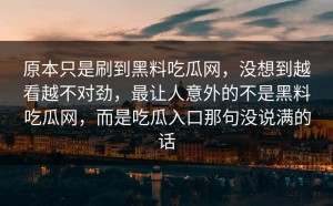 原本只是刷到黑料吃瓜网，没想到越看越不对劲，最让人意外的不是黑料吃瓜网，而是吃瓜入口那句没说满的话