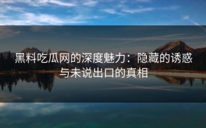 黑料吃瓜网的深度魅力：隐藏的诱惑与未说出口的真相