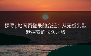 探寻p站网页登录的变迁：从无感到默默探索的长久之旅