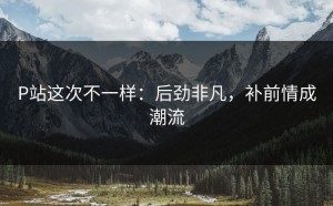 P站这次不一样：后劲非凡，补前情成潮流