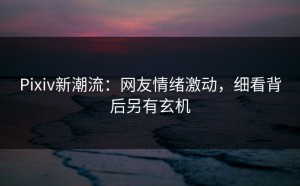 Pixiv新潮流：网友情绪激动，细看背后另有玄机