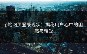 p站网页登录现状：揭秘用户心中的困惑与难受