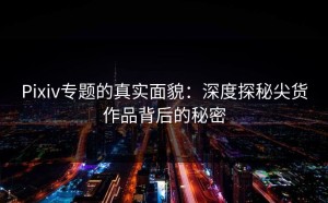 Pixiv专题的真实面貌：深度探秘尖货作品背后的秘密