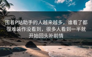 围着P站助手的人越来越多，谁看了都很难装作没看到，很多人看到一半就开始回头补前情