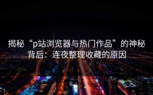 揭秘“p站浏览器与热门作品”的神秘背后：连夜整理收藏的原因