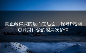 真正藏得深的反而在后面：探寻P站网页登录讨论的深层次价值