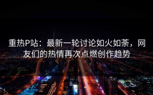 重热P站：最新一轮讨论如火如荼，网友们的热情再次点燃创作趋势