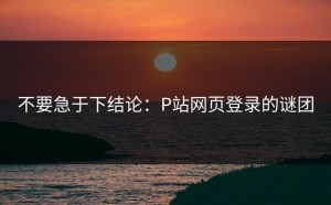 不要急于下结论：P站网页登录的谜团