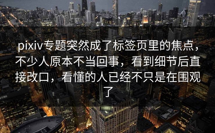 pixiv专题突然成了标签页里的焦点，不少人原本不当回事，看到细节后直接改口，看懂的人已经不只是在围观了