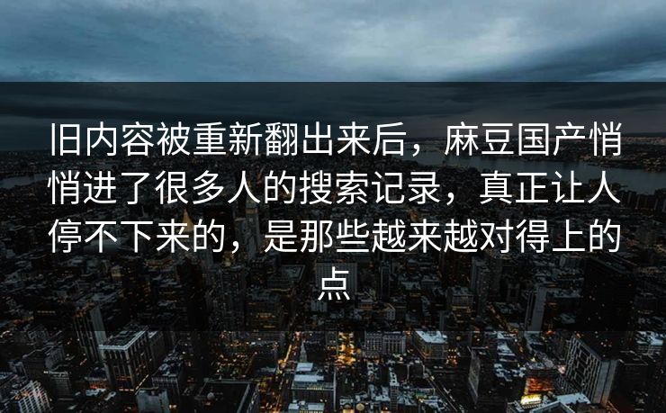 旧内容被重新翻出来后，麻豆国产悄悄进了很多人的搜索记录，真正让人停不下来的，是那些越来越对得上的点