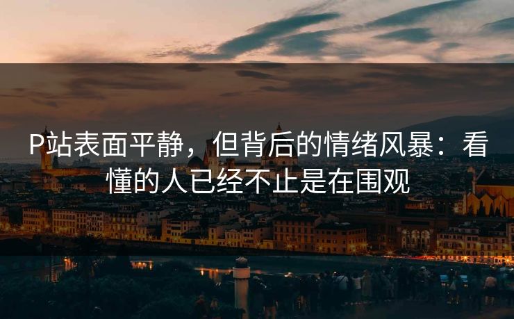 P站表面平静，但背后的情绪风暴：看懂的人已经不止是在围观