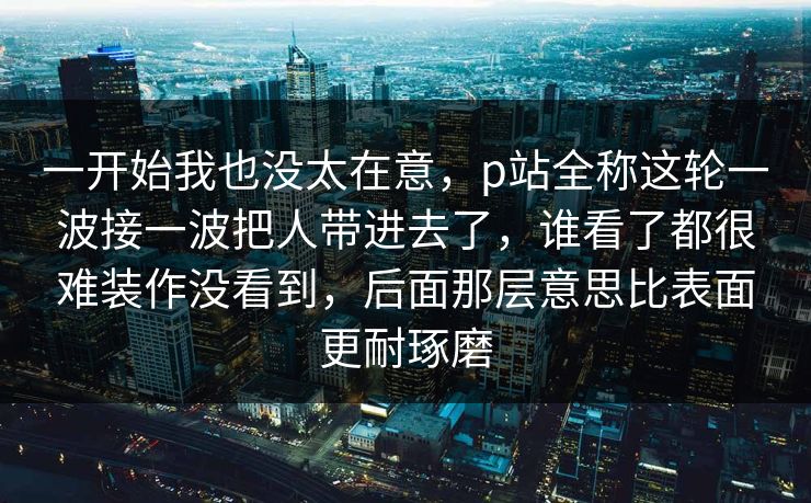 一开始我也没太在意，p站全称这轮一波接一波把人带进去了，谁看了都很难装作没看到，后面那层意思比表面更耐琢磨