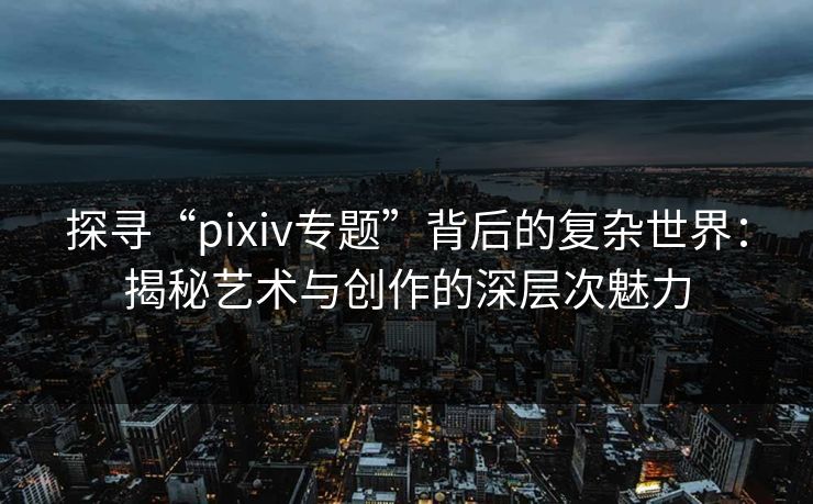 探寻“pixiv专题”背后的复杂世界：揭秘艺术与创作的深层次魅力