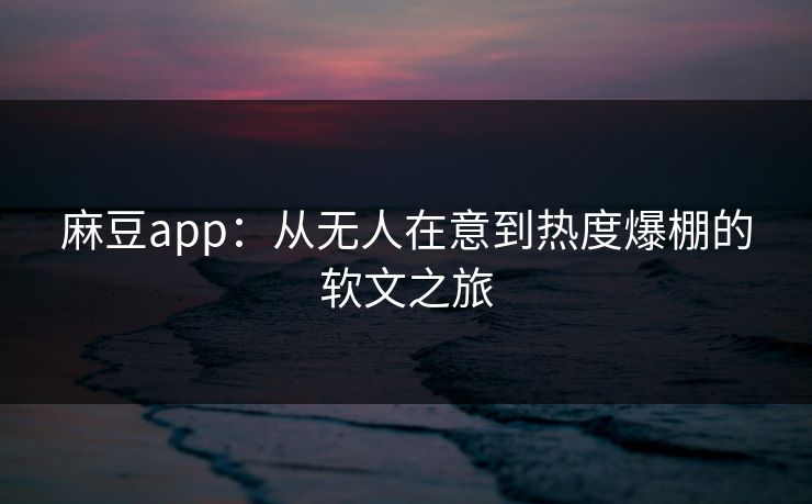 麻豆app：从无人在意到热度爆棚的软文之旅