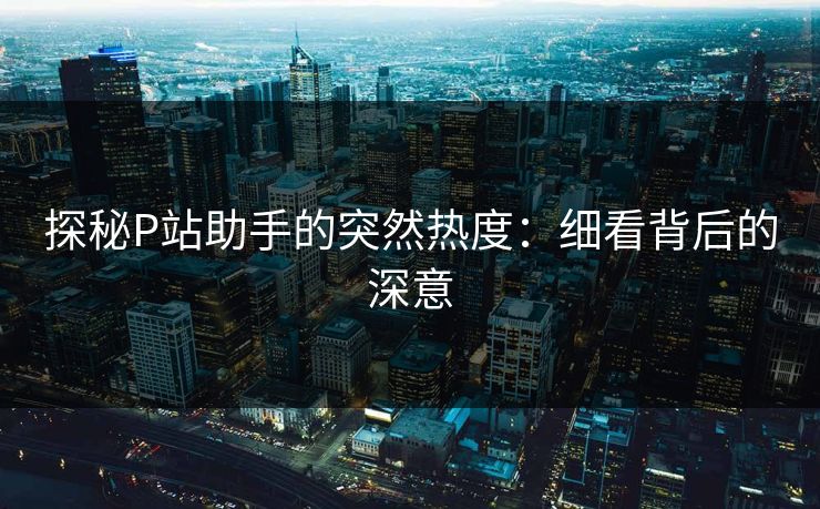 探秘P站助手的突然热度：细看背后的深意