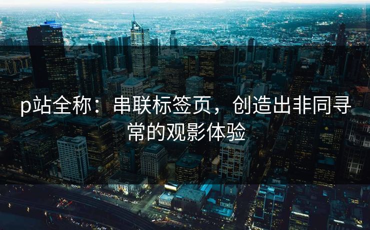 p站全称：串联标签页，创造出非同寻常的观影体验
