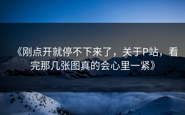 《刚点开就停不下来了，关于P站，看完那几张图真的会心里一紧》