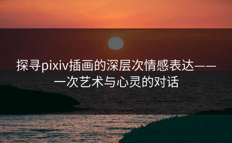 探寻pixiv插画的深层次情感表达——一次艺术与心灵的对话