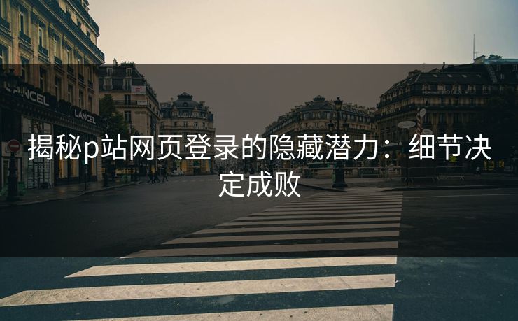 揭秘p站网页登录的隐藏潜力：细节决定成败