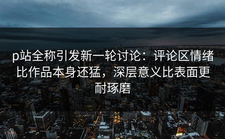 p站全称引发新一轮讨论：评论区情绪比作品本身还猛，深层意义比表面更耐琢磨