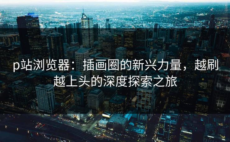 p站浏览器：插画圈的新兴力量，越刷越上头的深度探索之旅