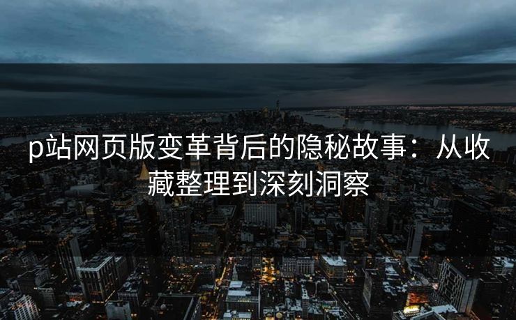 p站网页版变革背后的隐秘故事：从收藏整理到深刻洞察