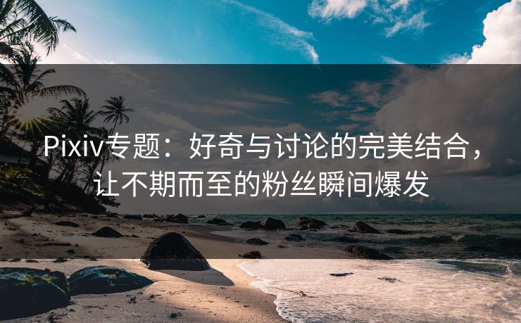 Pixiv专题：好奇与讨论的完美结合，让不期而至的粉丝瞬间爆发