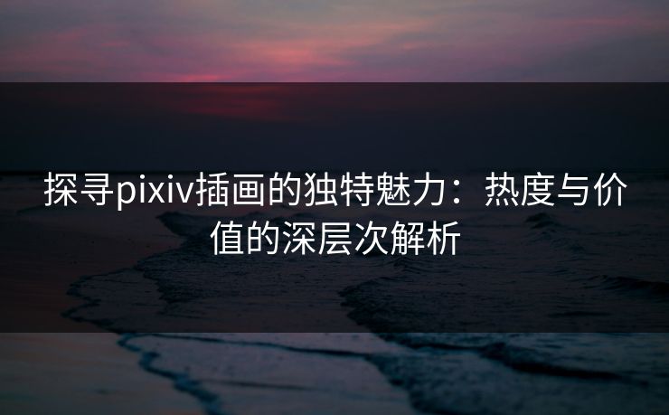 探寻pixiv插画的独特魅力：热度与价值的深层次解析